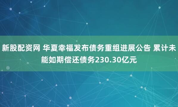 新股配资网 华夏幸福发布债务重组进展公告 累计未能如期偿还债务230.30亿元
