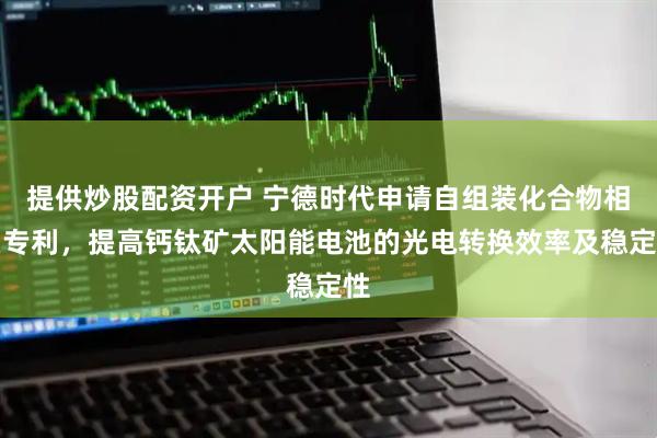 提供炒股配资开户 宁德时代申请自组装化合物相关专利，提高钙钛矿太阳能电池的光电转换效率及稳定性