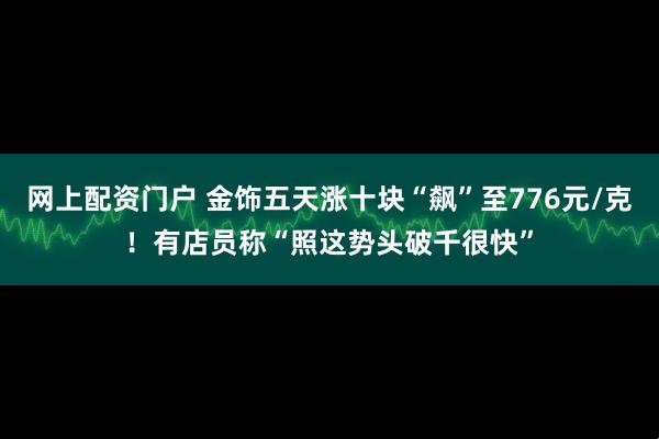 网上配资门户 金饰五天涨十块“飙”至776元/克！有店员称“照这势头破千很快”