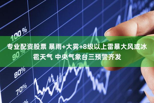 专业配资股票 暴雨+大雾+8级以上雷暴大风或冰雹天气 中央气象台三预警齐发