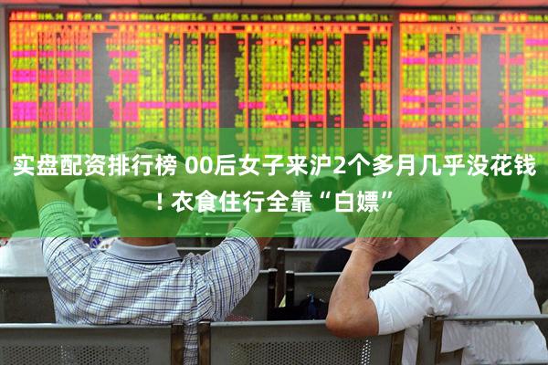 实盘配资排行榜 00后女子来沪2个多月几乎没花钱! 衣食住行全靠“白嫖”