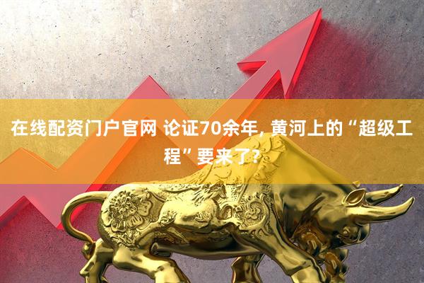 在线配资门户官网 论证70余年, 黄河上的“超级工程”要来了?