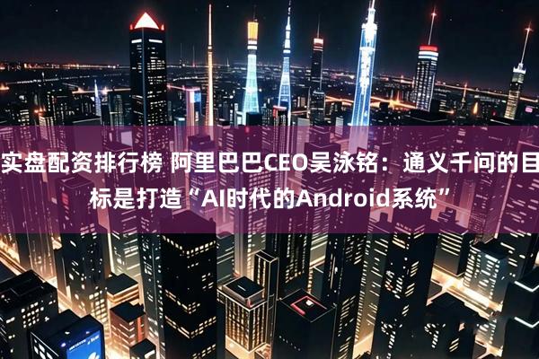 实盘配资排行榜 阿里巴巴CEO吴泳铭：通义千问的目标是打造“AI时代的Android系统”