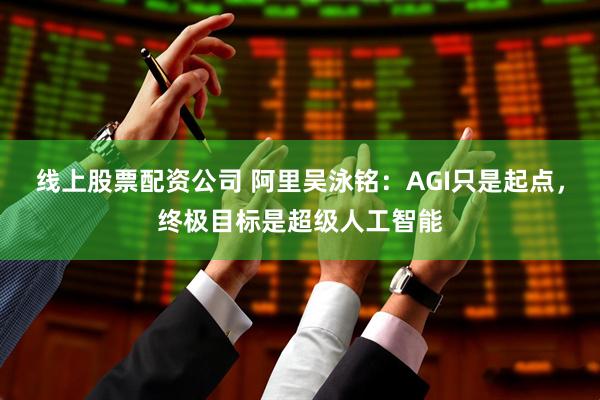 线上股票配资公司 阿里吴泳铭：AGI只是起点，终极目标是超级人工智能