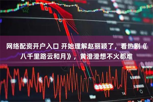 网络配资开户入口 开始理解赵丽颖了，看热剧《八千里路云和月》，黄澄澄想不火都难