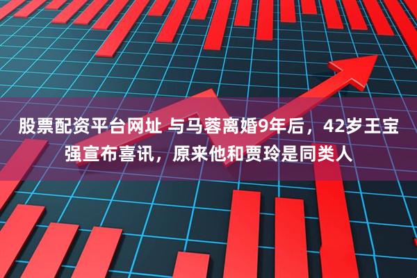 股票配资平台网址 与马蓉离婚9年后，42岁王宝强宣布喜讯，原来他和贾玲是同类人