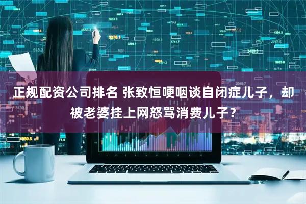 正规配资公司排名 张致恒哽咽谈自闭症儿子，却被老婆挂上网怒骂消费儿子？