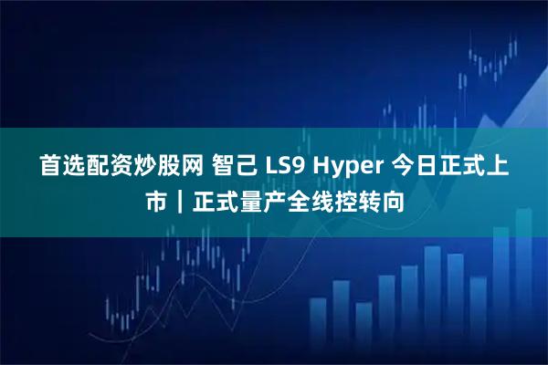 首选配资炒股网 智己 LS9 Hyper 今日正式上市｜正式量产全线控转向